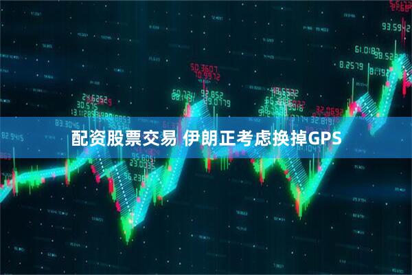 配资股票交易 伊朗正考虑换掉GPS