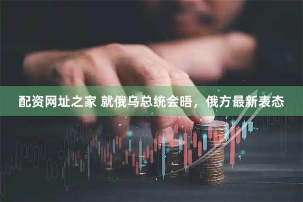 配资网址之家 就俄乌总统会晤，俄方最新表态