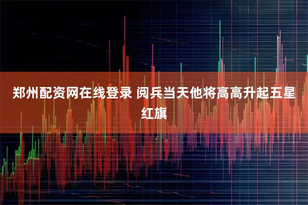 郑州配资网在线登录 阅兵当天他将高高升起五星红旗