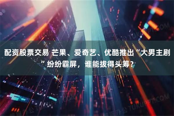 配资股票交易 芒果、爱奇艺、优酷推出“大男主剧”纷纷霸屏，谁能拔得头筹？