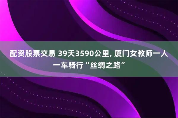配资股票交易 39天3590公里, 厦门女教师一人一车骑行“丝绸之路”