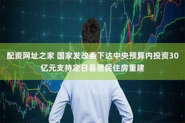 配资网址之家 国家发改委下达中央预算内投资30亿元支持定日县居民住房重建