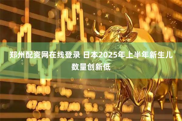 郑州配资网在线登录 日本2025年上半年新生儿数量创新低