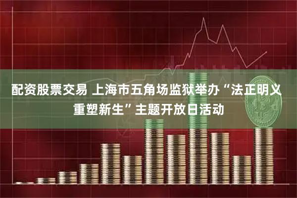 配资股票交易 上海市五角场监狱举办“法正明义 重塑新生”主题开放日活动