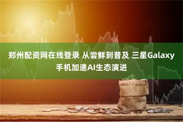 郑州配资网在线登录 从尝鲜到普及 三星Galaxy手机加速AI生态演进