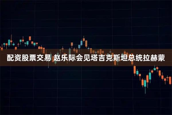 配资股票交易 赵乐际会见塔吉克斯坦总统拉赫蒙