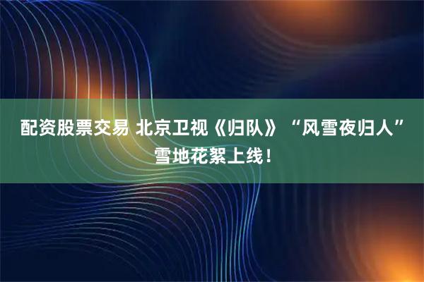 配资股票交易 北京卫视《归队》 “风雪夜归人”雪地花絮上线！