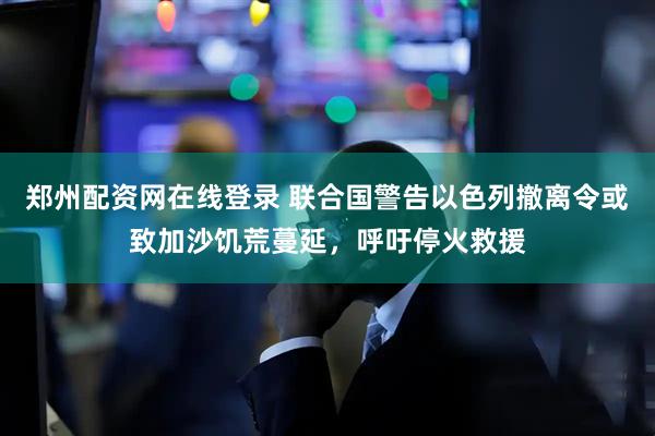 郑州配资网在线登录 联合国警告以色列撤离令或致加沙饥荒蔓延，呼吁停火救援