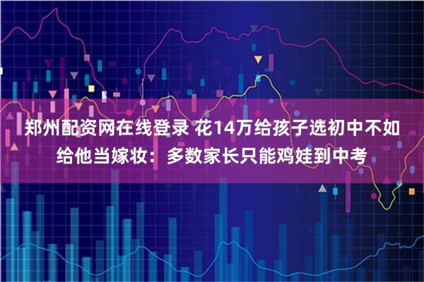 郑州配资网在线登录 花14万给孩子选初中不如给他当嫁妆：多数家长只能鸡娃到中考