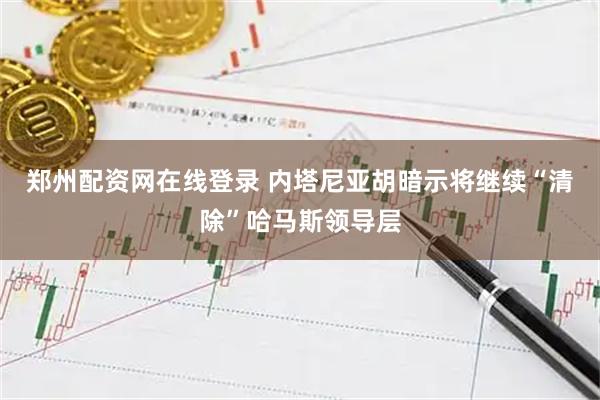 郑州配资网在线登录 内塔尼亚胡暗示将继续“清除”哈马斯领导层