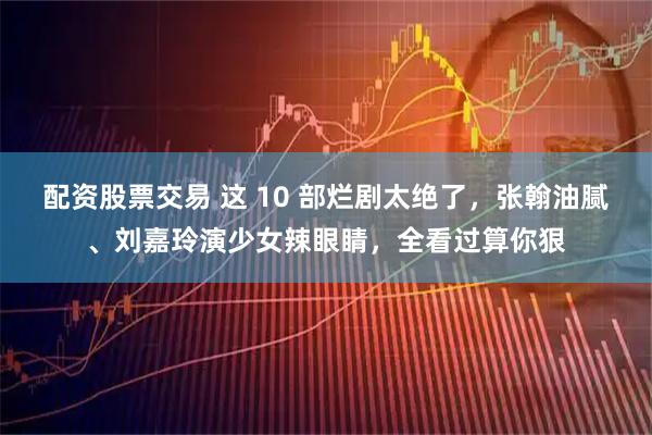 配资股票交易 这 10 部烂剧太绝了，张翰油腻、刘嘉玲演少女辣眼睛，全看过算你狠