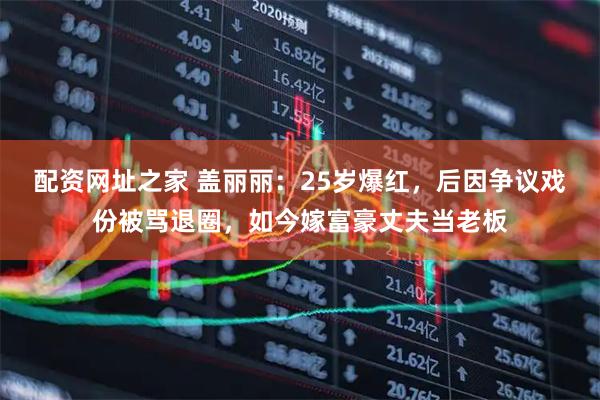 配资网址之家 盖丽丽：25岁爆红，后因争议戏份被骂退圈，如今嫁富豪丈夫当老板