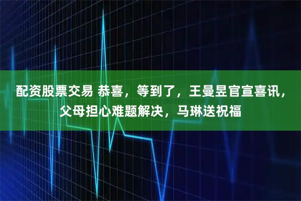 配资股票交易 恭喜，等到了，王曼昱官宣喜讯，父母担心难题解决，马琳送祝福