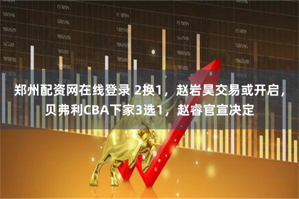 郑州配资网在线登录 2换1，赵岩昊交易或开启，贝弗利CBA下家3选1，赵睿官宣决定