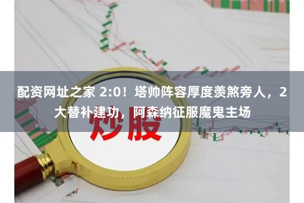 配资网址之家 2:0！塔帅阵容厚度羡煞旁人，2大替补建功，阿森纳征服魔鬼主场