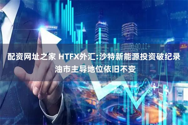 配资网址之家 HTFX外汇:沙特新能源投资破纪录 油市主导地位依旧不变