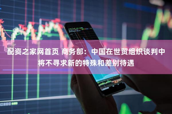配资之家网首页 商务部：中国在世贸组织谈判中将不寻求新的特殊和差别待遇