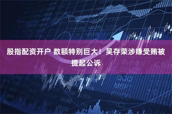 股指配资开户 数额特别巨大！吴存荣涉嫌受贿被提起公诉