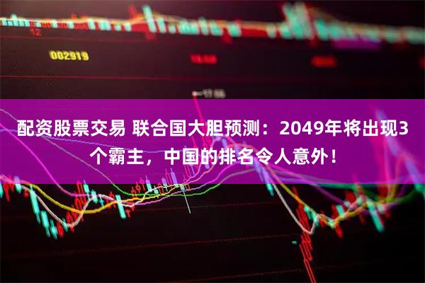 配资股票交易 联合国大胆预测：2049年将出现3个霸主，中国的排名令人意外！