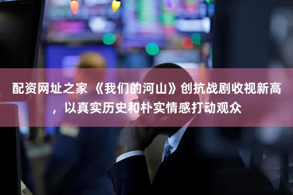 配资网址之家 《我们的河山》创抗战剧收视新高，以真实历史和朴实情感打动观众