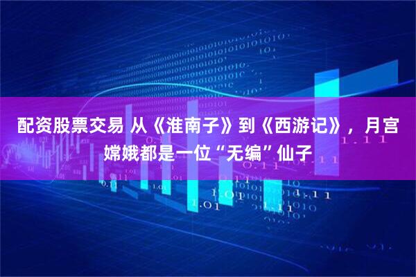 配资股票交易 从《淮南子》到《西游记》，月宫嫦娥都是一位“无编”仙子