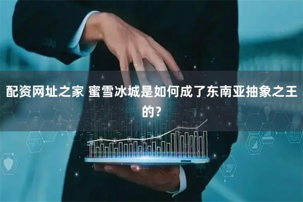 配资网址之家 蜜雪冰城是如何成了东南亚抽象之王的？