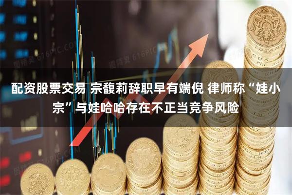 配资股票交易 宗馥莉辞职早有端倪 律师称“娃小宗”与娃哈哈存在不正当竞争风险