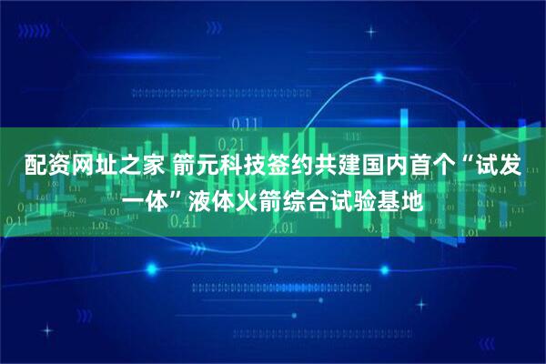 配资网址之家 箭元科技签约共建国内首个“试发一体”液体火箭综合试验基地