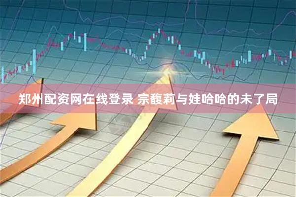郑州配资网在线登录 宗馥莉与娃哈哈的未了局