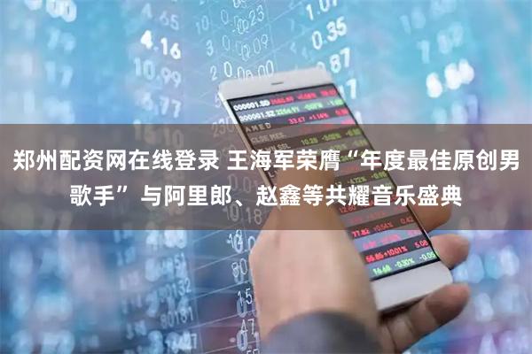 郑州配资网在线登录 王海军荣膺“年度最佳原创男歌手” 与阿里郎、赵鑫等共耀音乐盛典