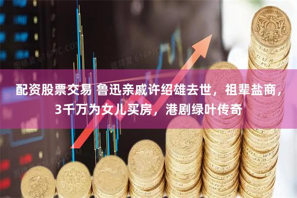 配资股票交易 鲁迅亲戚许绍雄去世，祖辈盐商，3千万为女儿买房，港剧绿叶传奇