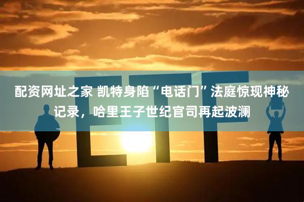 配资网址之家 凯特身陷“电话门”法庭惊现神秘记录，哈里王子世纪官司再起波澜