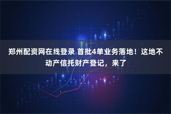 郑州配资网在线登录 首批4单业务落地！这地不动产信托财产登记，来了