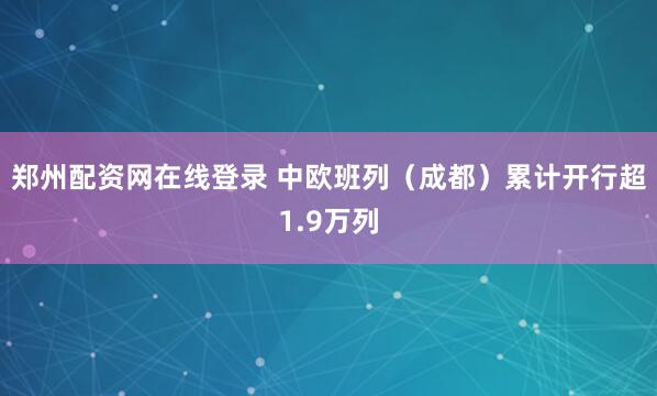 郑州配资网在线登录 中欧班列（成都）累计开行超1.9万列
