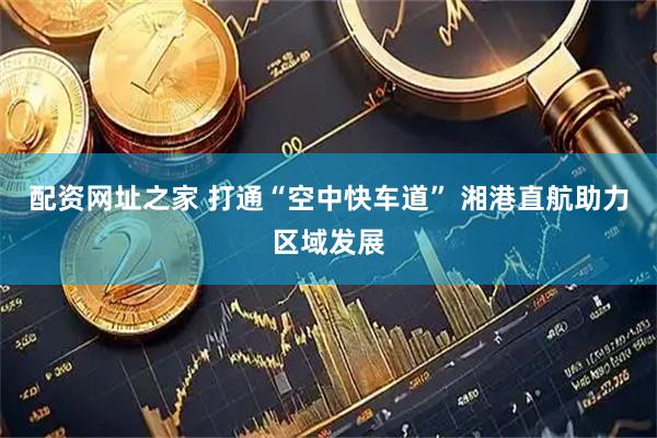 配资网址之家 打通“空中快车道” 湘港直航助力区域发展