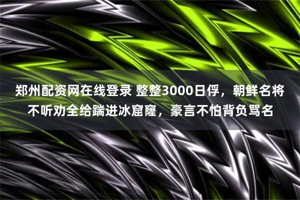 郑州配资网在线登录 整整3000日俘，朝鲜名将不听劝全给踹进冰窟窿，豪言不怕背负骂名