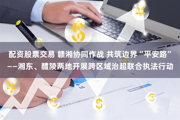 配资股票交易 赣湘协同作战 共筑边界“平安路”——湘东、醴陵两地开展跨区域治超联合执法行动