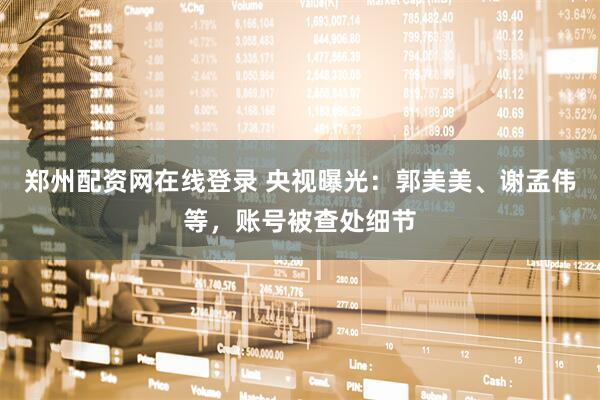 郑州配资网在线登录 央视曝光：郭美美、谢孟伟等，账号被查处细节