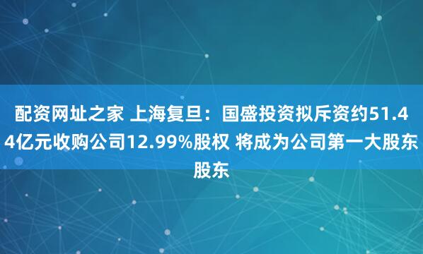 配资网址之家 上海复旦：国盛投资拟斥资约51.44亿元收购公司12.99%股权 将成为公司第一大股东