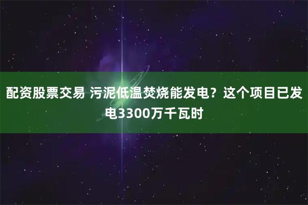 配资股票交易 污泥低温焚烧能发电？这个项目已发电3300万千瓦时