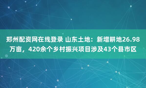 郑州配资网在线登录 山东土地：新增耕地26.98万亩，420余个乡村振兴项目涉及43个县市区