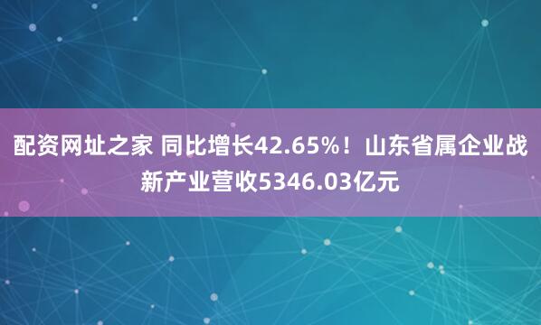 配资网址之家 同比增长42.65%！山东省属企业战新产业营收5346.03亿元