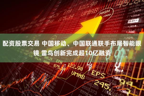 配资股票交易 中国移动、中国联通联手布局智能眼镜 雷鸟创新完成超10亿融资