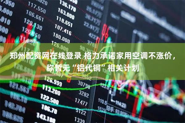 郑州配资网在线登录 格力承诺家用空调不涨价，称暂无“铝代铜”相关计划