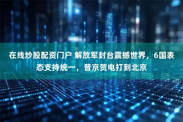 在线炒股配资门户 解放军封台震撼世界，6国表态支持统一，普京贺电打到北京