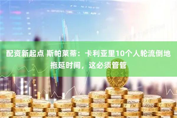配资新起点 斯帕莱蒂：卡利亚里10个人轮流倒地拖延时间，这必须管管