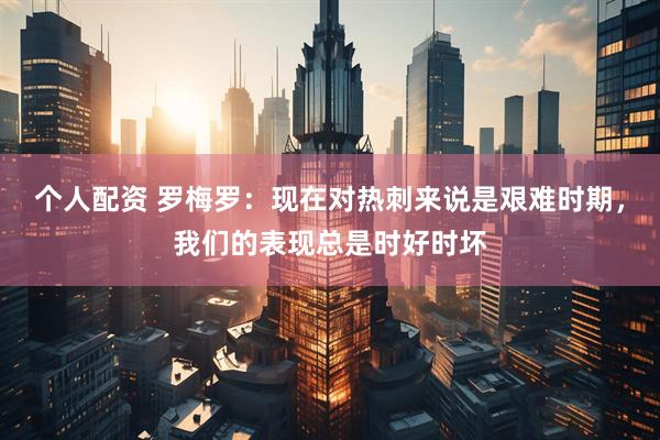 个人配资 罗梅罗：现在对热刺来说是艰难时期，我们的表现总是时好时坏
