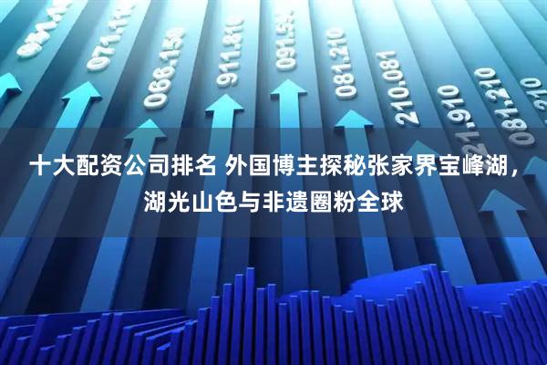 十大配资公司排名 外国博主探秘张家界宝峰湖，湖光山色与非遗圈粉全球
