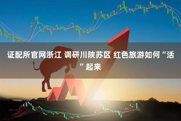 证配所官网浙江 调研川陕苏区 红色旅游如何“活”起来
