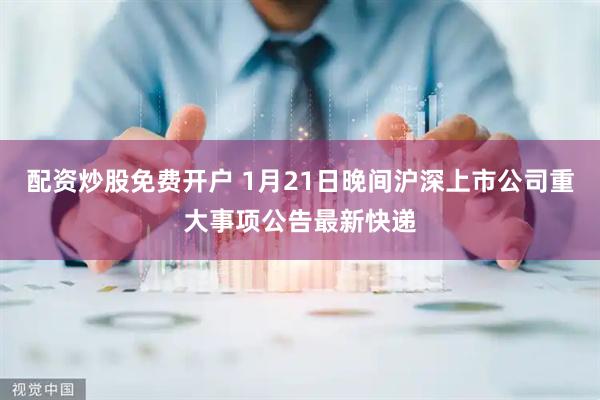 配资炒股免费开户 1月21日晚间沪深上市公司重大事项公告最新快递
